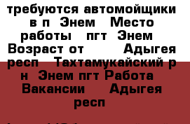 требуются автомойщики в п. Энем › Место работы ­ пгт. Энем › Возраст от ­ 18 - Адыгея респ., Тахтамукайский р-н, Энем пгт Работа » Вакансии   . Адыгея респ.